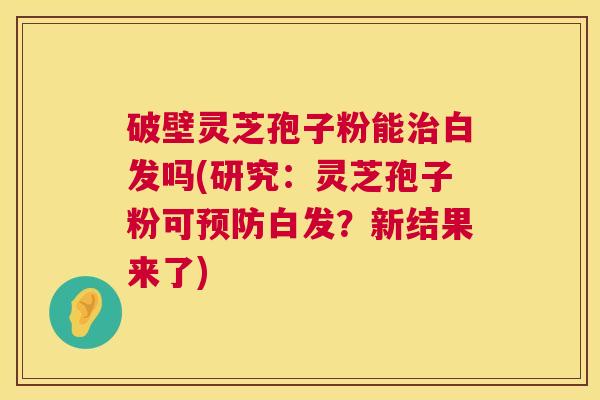 破壁灵芝孢子粉能治白发吗(研究：灵芝孢子粉可预防白发？新结果来了)  第1张