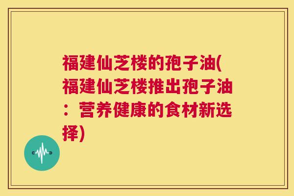 福建仙芝楼的孢子油(福建仙芝楼推出孢子油:营养健康的食材新选择) 第1张 福建仙芝楼的孢子油(福建仙芝楼推出孢子油:营养健康的食材新选择) 第1张