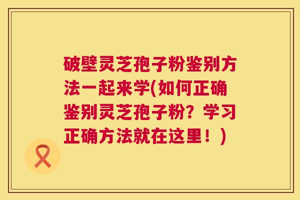 破壁灵芝孢子粉鉴别方法一起来学(如何正确鉴别灵芝孢子粉?学习正确方法就在这里!) 第1张 破壁灵芝孢子粉鉴别方法一起来学(如何正确鉴别灵芝孢子粉?学习正确方法就在这里!) 第1张