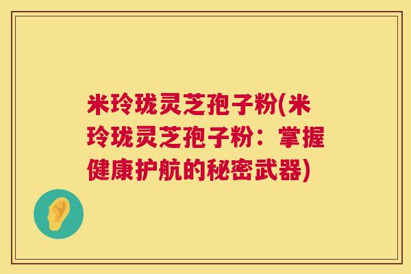米玲珑灵芝孢子粉(米玲珑灵芝孢子粉：掌握健康护航的秘密武器)  第1张