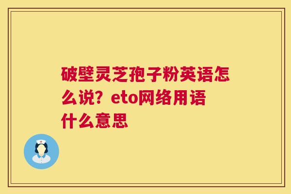 破壁灵芝孢子粉英语怎么说?eto网络用语什么意思 第1张 破壁灵芝孢子粉英语怎么说?eto网络用语什么意思 第1张