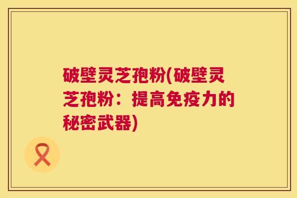 破壁灵芝孢粉(破壁灵芝孢粉:提高免疫力的秘密武器) 第1张 破壁灵芝孢粉(破壁灵芝孢粉:提高免疫力的秘密武器) 第1张