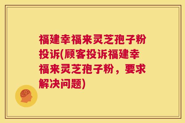 福建幸福来灵芝孢子粉投诉(顾客投诉福建幸福来灵芝孢子粉,要求解决问题) 第1张 福建幸福来灵芝孢子粉投诉(顾客投诉福建幸福来灵芝孢子粉,要求解决问题) 第1张