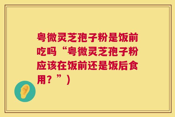 粤微灵芝孢子粉是饭前吃吗“粤微灵芝孢子粉应该在饭前还是饭后食用?”) 第1张 粤微灵芝孢子粉是饭前吃吗“粤微灵芝孢子粉应该在饭前还是饭后食用?”) 第1张
