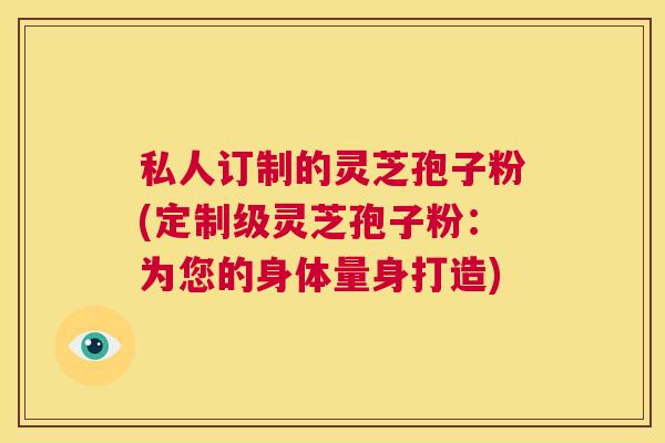 私人订制的灵芝孢子粉(定制级灵芝孢子粉:为您的身体量身打造) 第1张 私人订制的灵芝孢子粉(定制级灵芝孢子粉:为您的身体量身打造) 第1张