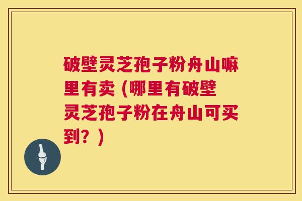 破壁灵芝孢子粉舟山嘛里有卖 (哪里有破壁灵芝孢子粉在舟山可买到?) 第1张 破壁灵芝孢子粉舟山嘛里有卖 (哪里有破壁灵芝孢子粉在舟山可买到?) 第1张