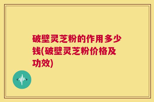 破壁灵芝粉的作用多少钱(破壁灵芝粉价格及功效) 第1张 破壁灵芝粉的作用多少钱(破壁灵芝粉价格及功效) 第1张