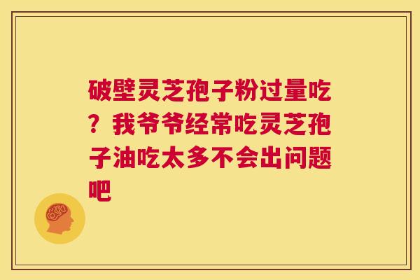 破壁灵芝孢子粉过量吃?我爷爷经常吃灵芝孢子油吃太多不会出问题吧 第1张 破壁灵芝孢子粉过量吃?我爷爷经常吃灵芝孢子油吃太多不会出问题吧 第1张