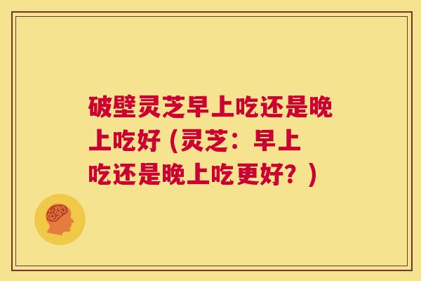 破壁灵芝早上吃还是晚上吃好 (灵芝:早上吃还是晚上吃更好?) 第1张 破壁灵芝早上吃还是晚上吃好 (灵芝:早上吃还是晚上吃更好?) 第1张