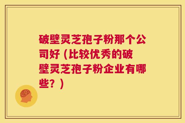 破壁灵芝孢子粉那个公司好 (比较优秀的破壁灵芝孢子粉企业有哪些?) 第1张 破壁灵芝孢子粉那个公司好 (比较优秀的破壁灵芝孢子粉企业有哪些?) 第1张