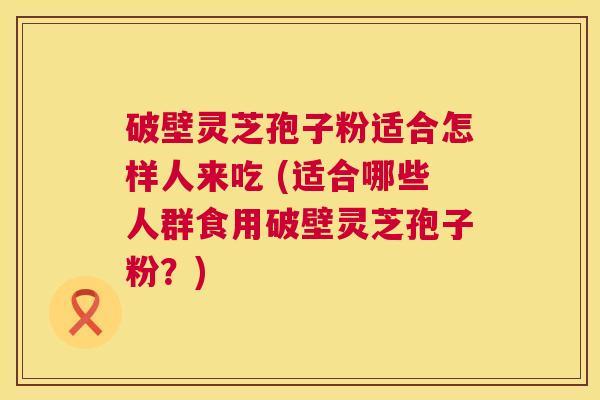 破壁灵芝孢子粉适合怎样人来吃 (适合哪些人群食用破壁灵芝孢子粉?) 第1张 破壁灵芝孢子粉适合怎样人来吃 (适合哪些人群食用破壁灵芝孢子粉?) 第1张