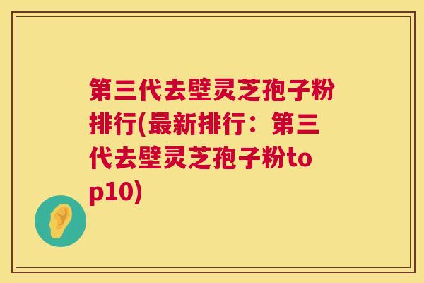 第三代去壁灵芝孢子粉排行(最新排行:第三代去壁灵芝孢子粉top10) 第1张 第三代去壁灵芝孢子粉排行(最新排行:第三代去壁灵芝孢子粉top10) 第1张