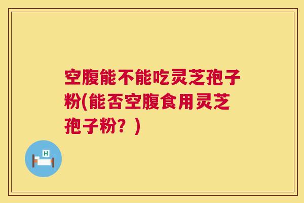 空腹能不能吃灵芝孢子粉(能否空腹食用灵芝孢子粉?) 第1张 空腹能不能吃灵芝孢子粉(能否空腹食用灵芝孢子粉?) 第1张