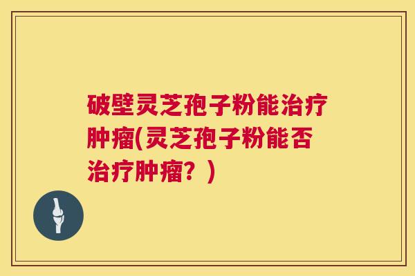 破壁灵芝孢子粉能治疗肿瘤(灵芝孢子粉能否治疗肿瘤?) 第1张 破壁灵芝孢子粉能治疗肿瘤(灵芝孢子粉能否治疗肿瘤?) 第1张