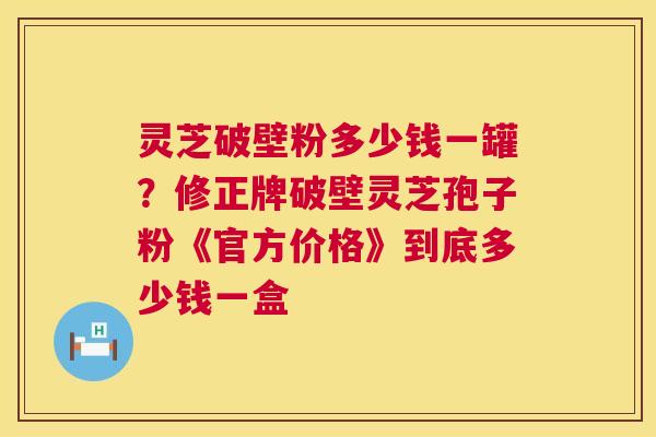灵芝破壁粉多少钱一罐?修正牌破壁灵芝孢子粉《官方价格》到底多少钱一盒 第1张 灵芝破壁粉多少钱一罐?修正牌破壁灵芝孢子粉《官方价格》到底多少钱一盒 第1张