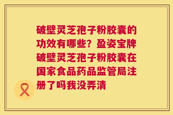 破壁灵芝孢子粉胶囊的功效有哪些?盈姿宝牌破壁灵芝孢子粉胶囊在国家食品药品监管局注册了吗我没弄清 第1张 破壁灵芝孢子粉胶囊的功效有哪些?盈姿宝牌破壁灵芝孢子粉胶囊在国家食品药品监管局注册了吗我没弄清 第1张