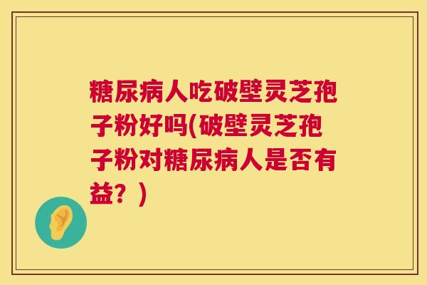 糖尿病人吃破壁灵芝孢子粉好吗(破壁灵芝孢子粉对糖尿病人是否有益?) 第1张 糖尿病人吃破壁灵芝孢子粉好吗(破壁灵芝孢子粉对糖尿病人是否有益?) 第1张