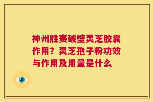 神州胜赛破壁灵芝胶囊作用？灵芝孢子粉功效与作用及用量是什么  第1张