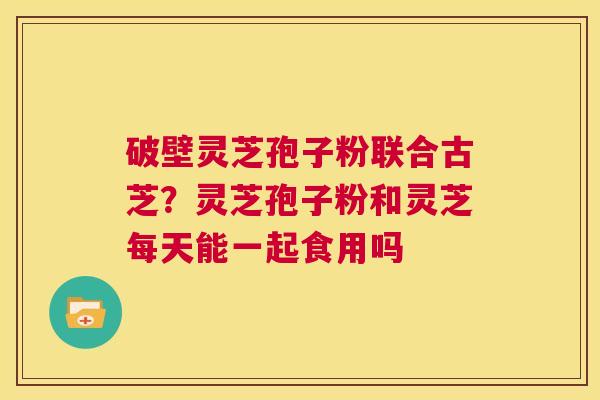 破壁灵芝孢子粉联合古芝?灵芝孢子粉和灵芝每天能一起食用吗 第1张 破壁灵芝孢子粉联合古芝?灵芝孢子粉和灵芝每天能一起食用吗 第1张