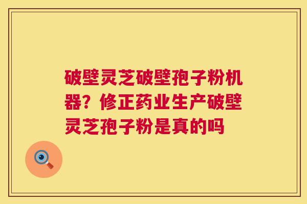 破壁灵芝破壁孢子粉机器？修正药业生产破壁灵芝孢子粉是真的吗  第1张