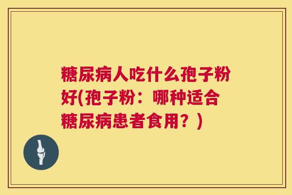 糖尿病人吃什么孢子粉好(孢子粉:哪种适合糖尿病患者食用?) 第1张 糖尿病人吃什么孢子粉好(孢子粉:哪种适合糖尿病患者食用?) 第1张