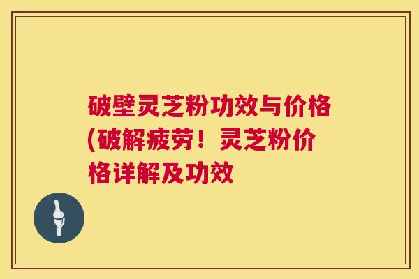 破壁灵芝粉功效与价格(破解疲劳！灵芝粉价格详解及功效  第1张