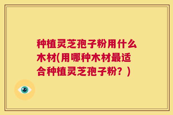 种植灵芝孢子粉用什么木材(用哪种木材最适合种植灵芝孢子粉?) 第1张 种植灵芝孢子粉用什么木材(用哪种木材最适合种植灵芝孢子粉?) 第1张