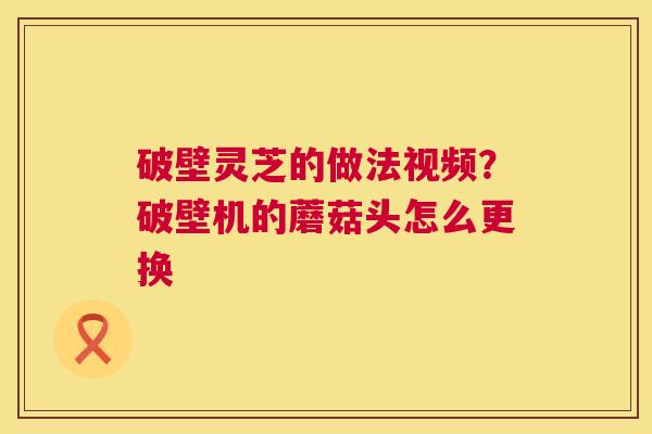 破壁灵芝的做法视频?破壁机的蘑菇头怎么更换 第1张 破壁灵芝的做法视频?破壁机的蘑菇头怎么更换 第1张
