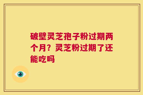 破壁灵芝孢子粉过期两个月？灵芝粉过期了还能吃吗  第1张