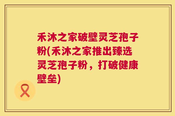 禾沐之家破壁灵芝孢子粉(禾沐之家推出臻选灵芝孢子粉,打破健康壁垒) 第1张 禾沐之家破壁灵芝孢子粉(禾沐之家推出臻选灵芝孢子粉,打破健康壁垒) 第1张
