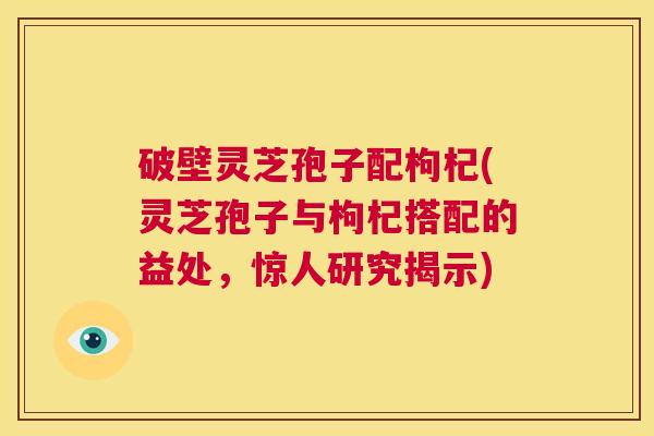 破壁灵芝孢子配枸杞(灵芝孢子与枸杞搭配的益处,惊人研究揭示) 第1张 破壁灵芝孢子配枸杞(灵芝孢子与枸杞搭配的益处,惊人研究揭示) 第1张