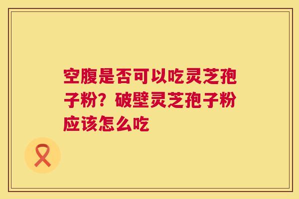 空腹是否可以吃灵芝孢子粉?破壁灵芝孢子粉应该怎么吃 第1张 空腹是否可以吃灵芝孢子粉?破壁灵芝孢子粉应该怎么吃 第1张