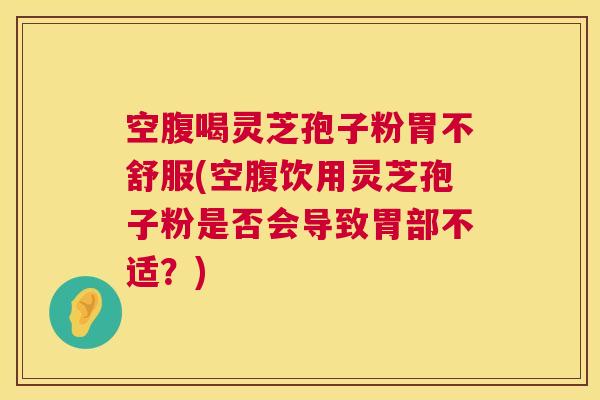 空腹喝灵芝孢子粉胃不舒服(空腹饮用灵芝孢子粉是否会导致胃部不适？)  第1张