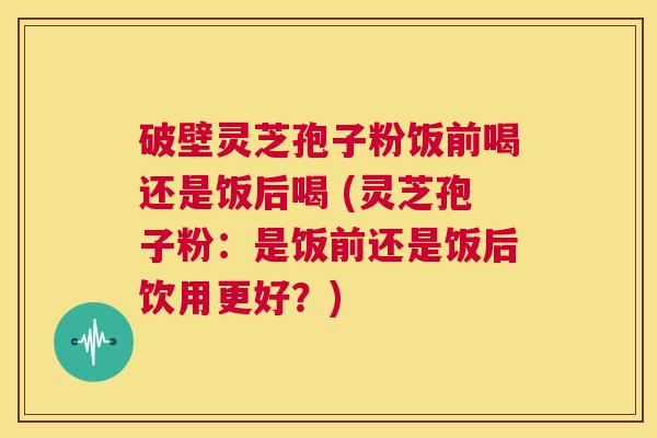 破壁灵芝孢子粉饭前喝还是饭后喝 (灵芝孢子粉:是饭前还是饭后饮用更好?) 第1张 破壁灵芝孢子粉饭前喝还是饭后喝 (灵芝孢子粉:是饭前还是饭后饮用更好?) 第1张