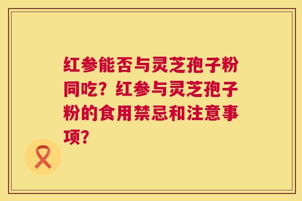 红参能否与灵芝孢子粉同吃?红参与灵芝孢子粉的食用禁忌和注意事项? 第1张 红参能否与灵芝孢子粉同吃?红参与灵芝孢子粉的食用禁忌和注意事项? 第1张
