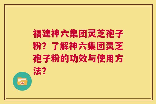 福建神六集团灵芝孢子粉?了解神六集团灵芝孢子粉的功效与使用方法? 第1张 福建神六集团灵芝孢子粉?了解神六集团灵芝孢子粉的功效与使用方法? 第1张