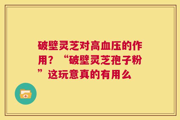 破壁灵芝对高血压的作用?“破壁灵芝孢子粉”这玩意真的有用么 第1张 破壁灵芝对高血压的作用?“破壁灵芝孢子粉”这玩意真的有用么 第1张