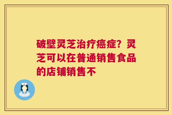破壁灵芝治疗癌症?灵芝可以在普通销售食品的店铺销售不 第1张 破壁灵芝治疗癌症?灵芝可以在普通销售食品的店铺销售不 第1张