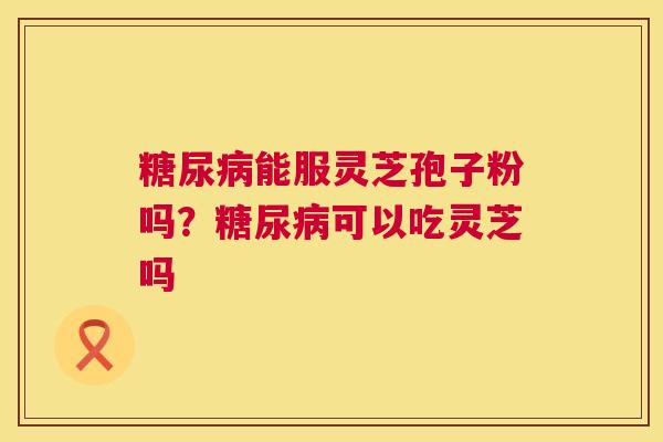 糖尿病能服灵芝孢子粉吗？糖尿病可以吃灵芝吗  第1张