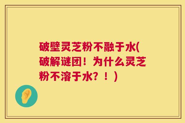 破壁灵芝粉不融于水(破解谜团!为什么灵芝粉不溶于水?!) 第1张 破壁灵芝粉不融于水(破解谜团!为什么灵芝粉不溶于水?!) 第1张