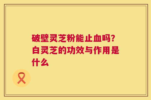 破壁灵芝粉能止血吗?白灵芝的功效与作用是什么 第1张 破壁灵芝粉能止血吗?白灵芝的功效与作用是什么 第1张