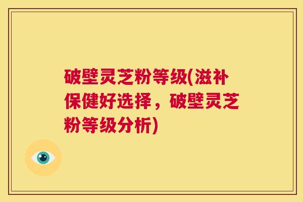 破壁灵芝粉等级(滋补保健好选择,破壁灵芝粉等级分析) 第1张 破壁灵芝粉等级(滋补保健好选择,破壁灵芝粉等级分析) 第1张
