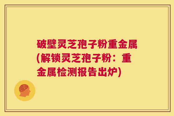 破壁灵芝孢子粉重金属(解锁灵芝孢子粉:重金属检测报告出炉) 第1张 破壁灵芝孢子粉重金属(解锁灵芝孢子粉:重金属检测报告出炉) 第1张