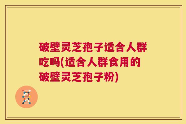 破壁灵芝孢子适合人群吃吗(适合人群食用的破壁灵芝孢子粉)  第1张