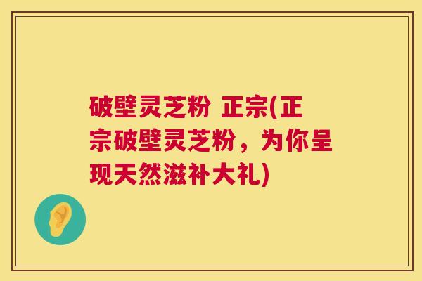 破壁灵芝粉 正宗(正宗破壁灵芝粉,为你呈现天然滋补大礼) 第1张 破壁灵芝粉 正宗(正宗破壁灵芝粉,为你呈现天然滋补大礼) 第1张