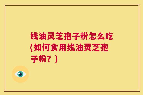 线油灵芝孢子粉怎么吃(如何食用线油灵芝孢子粉?) 第1张 线油灵芝孢子粉怎么吃(如何食用线油灵芝孢子粉?) 第1张