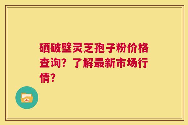 硒破壁灵芝孢子粉价格查询？了解最新市场行情？  第1张