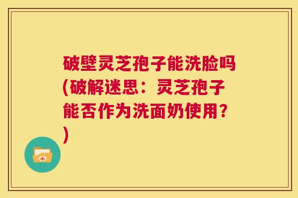 破壁灵芝孢子能洗脸吗(破解迷思:灵芝孢子能否作为洗面奶使用?) 第1张 破壁灵芝孢子能洗脸吗(破解迷思:灵芝孢子能否作为洗面奶使用?) 第1张