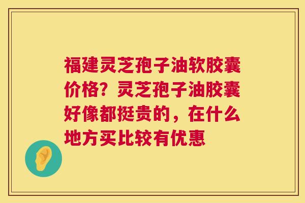 福建灵芝孢子油软胶囊价格？灵芝孢子油胶囊好像都挺贵的，在什么地方买比较有优惠  第1张