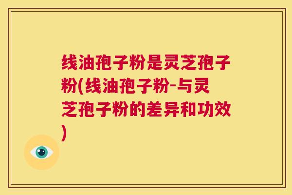 线油孢子粉是灵芝孢子粉(线油孢子粉-与灵芝孢子粉的差异和功效) 第1张 线油孢子粉是灵芝孢子粉(线油孢子粉-与灵芝孢子粉的差异和功效) 第1张